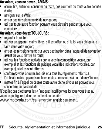 FR Sécurité, réglementation et information juridique 25Au volant, vous ne devez JAMAIS :•écrire, lire, entrer ou consulter du texte, des courriels ou toute autre donnée écrite;•naviguer sur le Web;•entrer des renseignements de navigation;•utiliser toute autre fonction pouvant vous distraire pendant que vous conduisez.Au volant, vous devez TOUJOURS :•regarder la route;•utiliser un appareil mains libres, s’il est offert ou si la loi vous oblige à le faire dans votre région;•entrer les renseignements sur votre destination dans l’appareil de navigation avant de vous mettre en route;•utilisez les fonctions activées par la voix (la composition vocale, par exemple) et les fonctions de guidage vocal (les indications vocales, par exemple), si elles sont offertes;•conformez-vous à toutes les lois et à tous les règlements relatifs à l’utilisation des appareils mobiles et des accessoires à bord d’un véhicule;•mettez fin à l’appel ou cessez toute autre tâche si vous ne pouvez vous concentrer sur la conduite.N’oubliez pas d’observer les « Pratiques intelligentes lorsque vous êtes au volant » qui figurent dans ce guide et sur le site www.motorola.com/callsmart (en anglais seulement).21 Feb 2013