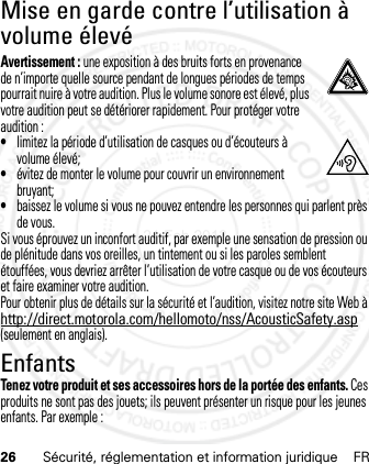 26 Sécurité, réglementation et information juridique FRMise en garde contre l’utilisation à volume élevéAvertissement : une exposition à des bruits forts en provenance de n’importe quelle source pendant de longues périodes de temps pourrait nuire à votre audition. Plus le volume sonore est élevé, plus votre audition peut se détériorer rapidement. Pour protéger votre audition :•limitez la période d’utilisation de casques ou d’écouteurs à volume élevé;•évitez de monter le volume pour couvrir un environnement bruyant;•baissez le volume si vous ne pouvez entendre les personnes qui parlent près de vous.Si vous éprouvez un inconfort auditif, par exemple une sensation de pression ou de plénitude dans vos oreilles, un tintement ou si les paroles semblent étouffées, vous devriez arrêter l’utilisation de votre casque ou de vos écouteurs et faire examiner votre audition.Pour obtenir plus de détails sur la sécurité et l’audition, visitez notre site Web à http://direct.motorola.com/hellomoto/nss/AcousticSafety.asp (seulement en anglais).EnfantsTenez votre produit et ses accessoires hors de la portée des enfants. Ces produits ne sont pas des jouets; ils peuvent présenter un risque pour les jeunes enfants. Par exemple :21 Feb 2013