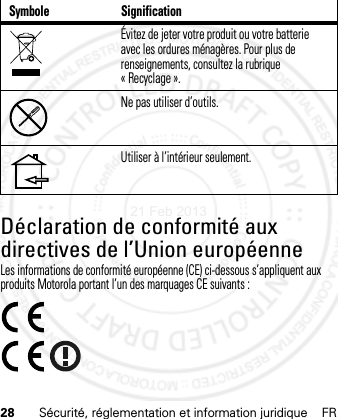 28 Sécurité, réglementation et information juridique FRDéclaration de conformité aux directives de l’Union européenneConformité à l’UELes informations de conformité européenne (CE) ci-dessous s’appliquent aux produits Motorola portant l’un des marquages CE suivants :Évitez de jeter votre produit ou votre batterie avec les ordures ménagères. Pour plus de renseignements, consultez la rubrique « Recyclage ».Ne pas utiliser d’outils.Utiliser à l’intérieur seulement.Symbole Signification21 Feb 2013