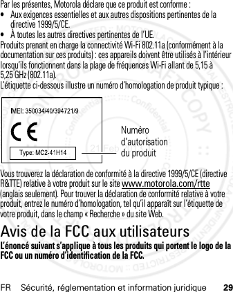 FR Sécurité, réglementation et information juridique 29Par les présentes, Motorola déclare que ce produit est conforme :•Aux exigences essentielles et aux autres dispositions pertinentes de la directive 1999/5/CE.•À toutes les autres directives pertinentes de l’UE.Produits prenant en charge la connectivité Wi-Fi 802.11a (conformément à la documentation sur ces produits) : ces appareils doivent être utilisés à l’intérieur lorsqu’ils fonctionnent dans la plage de fréquences Wi-Fi allant de 5,15 à 5,25 GHz (802.11a).L’étiquette ci-dessous illustre un numéro d’homologation de produit typique :Vous trouverez la déclaration de conformité à la directive 1999/5/CE (directive R&amp;TTE) relative à votre produit sur le site www.motorola.com/rtte (anglais seulement). Pour trouver la déclaration de conformité relative à votre produit, entrez le numéro d’homologation, tel qu’il apparaît sur l’étiquette de votre produit, dans le champ « Recherche » du site Web.Avis de la FCC aux utilisateursAvis de l a FCCL’énoncé suivant s’applique à tous les produits qui portent le logo de la FCC ou un numéro d’identification de la FCC.Numéro d’autorisation du produit21 Feb 2013