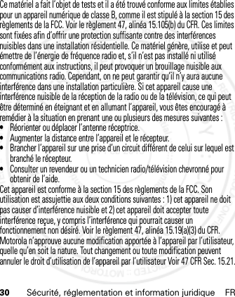 30 Sécurité, réglementation et information juridique FRCe matériel a fait l’objet de tests et il a été trouvé conforme aux limites établies pour un appareil numérique de classe B, comme il est stipulé à la section 15 des règlements de la FCC. Voir le règlement 47, alinéa 15.105(b) du CFR. Ces limites sont fixées afin d’offrir une protection suffisante contre des interférences nuisibles dans une installation résidentielle. Ce matériel génère, utilise et peut émettre de l’énergie de fréquence radio et, s’il n’est pas installé ni utilisé conformément aux instructions, il peut provoquer un brouillage nuisible aux communications radio. Cependant, on ne peut garantir qu’il n’y aura aucune interférence dans une installation particulière. Si cet appareil cause une interférence nuisible de la réception de la radio ou de la télévision, ce qui peut être déterminé en éteignant et en allumant l’appareil, vous êtes encouragé à remédier à la situation en prenant une ou plusieurs des mesures suivantes :•Réorienter ou déplacer l’antenne réceptrice.•Augmenter la distance entre l’appareil et le récepteur.•Brancher l’appareil sur une prise d’un circuit différent de celui sur lequel est branché le récepteur.•Consulter un revendeur ou un technicien radio/télévision chevronné pour obtenir de l’aide.Cet appareil est conforme à la section 15 des règlements de la FCC. Son utilisation est assujettie aux deux conditions suivantes : 1) cet appareil ne doit pas causer d’interférence nuisible et 2) cet appareil doit accepter toute interférence reçue, y compris l’interférence qui pourrait causer un fonctionnement non désiré. Voir le règlement 47, alinéa 15.19(a)(3) du CFR.Motorola n’approuve aucune modification apportée à l’appareil par l’utilisateur, quelle qu’en soit la nature. Tout changement ou toute modification peuvent annuler le droit d’utilisation de l’appareil par l’utilisateur Voir 47 CFR Sec. 15.21.21 Feb 2013