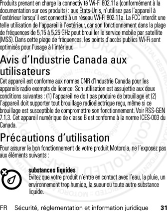 FR Sécurité, réglementation et information juridique 31Produits prenant en charge la connectivité Wi-Fi 802.11a (conformément à la documentation sur ces produits) : aux États-Unis, n’utilisez pas l’appareil à l’extérieur lorsqu’il est connecté à un réseau Wi-Fi 802.11a. La FCC interdit une telle utilisation de l’appareil à l’extérieur, car son fonctionnement dans la plage de fréquences de 5,15 à 5,25 GHz peut brouiller le service mobile par satellite (MSS). Dans cette plage de fréquences, les points d’accès publics Wi-Fi sont optimisés pour l’usage à l’intérieur.Avis d’Industrie Canada aux utilisateursAvis d’ Industri e CanadaCet appareil est conforme aux normes CNR d’Industrie Canada pour les appareils radio exempts de licence. Son utilisation est assujettie aux deux conditions suivantes : (1) l’appareil ne doit pas produire de brouillage et (2) l’appareil doit supporter tout brouillage radioélectrique reçu, même si ce brouillage est susceptible de compromettre son fonctionnement. Voir RSS-GEN 7.1.3. Cet appareil numérique de classe B est conforme à la norme ICES-003 du Canada.Précautions d’utilisationPrécaut ions d’ut ilisat ionPour assurer le bon fonctionnement de votre produit Motorola, ne l’exposez pas aux éléments suivants :substances liquidesÉvitez que votre produit n’entre en contact avec l’eau, la pluie, un environnement trop humide, la sueur ou toute autre substance liquide.21 Feb 2013