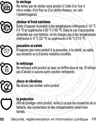 32 Sécurité, réglementation et information juridique FRle séchageNe tentez pas de sécher votre produit à l’aide d’un four à micro-ondes, d’un four ou d’un sèche-cheveux, car cela l’endommagerait.chaleur et froid extrêmesÉvitez d’exposer le produit à des températures inférieures à -10 °C (14 °F) et supérieures à 60 °C (140 °F). Dans le cas d’accessoires alimentés par une batterie, ne les chargez pas à des températures inférieures à -0 °C (32 °F) ou supérieures à 45 °C (113 °F).poussière et saletéN’exposez pas votre produit à la poussière, à la saleté, au sable, aux aliments ou à d’autres matières nuisibles.le nettoyageNe nettoyez votre produit qu’avec un chiffon doux et sec. N’utilisez pas d’alcool ni aucune autre solution nettoyante.chocs et vibrationsNe laissez pas tomber votre produit.la protectionAfin de protéger votre produit, veillez à ce que les couvercles de la batterie, des connecteurs et des compartiments soient bien fermés.21 Feb 2013