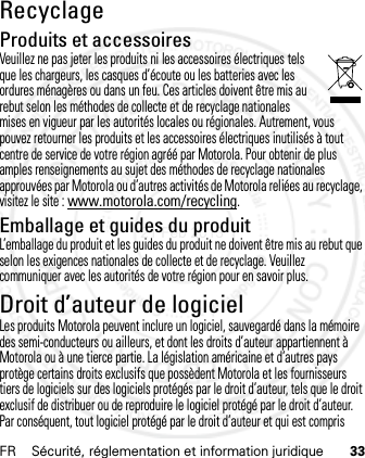 FR Sécurité, réglementation et information juridique 33RecyclageRecycla geProduits et accessoiresVeuillez ne pas jeter les produits ni les accessoires électriques tels que les chargeurs, les casques d’écoute ou les batteries avec les ordures ménagères ou dans un feu. Ces articles doivent être mis au rebut selon les méthodes de collecte et de recyclage nationales mises en vigueur par les autorités locales ou régionales. Autrement, vous pouvez retourner les produits et les accessoires électriques inutilisés à tout centre de service de votre région agréé par Motorola. Pour obtenir de plus amples renseignements au sujet des méthodes de recyclage nationales approuvées par Motorola ou d’autres activités de Motorola reliées au recyclage, visitez le site : www.motorola.com/recycling.Emballage et guides du produitL’emballage du produit et les guides du produit ne doivent être mis au rebut que selon les exigences nationales de collecte et de recyclage. Veuillez communiquer avec les autorités de votre région pour en savoir plus.Droit d’auteur de logicielAvis sur  le droi t d’auteu r de logi cielLes produits Motorola peuvent inclure un logiciel, sauvegardé dans la mémoire des semi-conducteurs ou ailleurs, et dont les droits d’auteur appartiennent à Motorola ou à une tierce partie. La législation américaine et d’autres pays protège certains droits exclusifs que possèdent Motorola et les fournisseurs tiers de logiciels sur des logiciels protégés par le droit d’auteur, tels que le droit exclusif de distribuer ou de reproduire le logiciel protégé par le droit d’auteur. Par conséquent, tout logiciel protégé par le droit d’auteur et qui est compris 21 Feb 2013