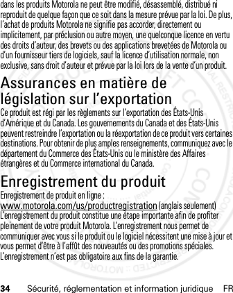 34 Sécurité, réglementation et information juridique FRdans les produits Motorola ne peut être modifié, désassemblé, distribué ni reproduit de quelque façon que ce soit dans la mesure prévue par la loi. De plus, l’achat de produits Motorola ne signifie pas accorder, directement ou implicitement, par préclusion ou autre moyen, une quelconque licence en vertu des droits d’auteur, des brevets ou des applications brevetées de Motorola ou d’un fournisseur tiers de logiciels, sauf la licence d’utilisation normale, non exclusive, sans droit d’auteur et prévue par la loi lors de la vente d’un produit.Assurances en matière de législation sur l’exportationLoi su r l’expor tationCe produit est régi par les règlements sur l’exportation des États-Unis d’Amérique et du Canada. Les gouvernements du Canada et des États-Unis peuvent restreindre l’exportation ou la réexportation de ce produit vers certaines destinations. Pour obtenir de plus amples renseignements, communiquez avec le département du Commerce des États-Unis ou le ministère des Affaires étrangères et du Commerce international du Canada.Enregistrement du produitEnregistrementEnregistrement de produit en ligne :www.motorola.com/us/productregistration (anglais seulement)L’enregistrement du produit constitue une étape importante afin de profiter pleinement de votre produit Motorola. L’enregistrement nous permet de communiquer avec vous si le produit ou le logiciel nécessitent une mise à jour et vous permet d’être à l’affût des nouveautés ou des promotions spéciales. L’enregistrement n’est pas obligatoire aux fins de la garantie.21 Feb 2013