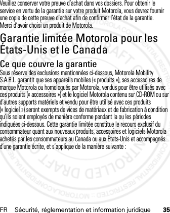 FR Sécurité, réglementation et information juridique 35Veuillez conserver votre preuve d’achat dans vos dossiers. Pour obtenir le service en vertu de la garantie sur votre produit Motorola, vous devrez fournir une copie de cette preuve d’achat afin de confirmer l’état de la garantie.Merci d’avoir choisi un produit de Motorola.Garantie limitée Motorola pour les États-Unis et le CanadaGarantieCe que couvre la garantieSous réserve des exclusions mentionnées ci-dessous, Motorola Mobility S.A.R.L. garantit que ses appareils mobiles (« produits »), ses accessoires de marque Motorola ou homologués par Motorola, vendus pour être utilisés avec ces produits (« accessoires ») et le logiciel Motorola contenu sur CD-ROM ou sur d’autres supports matériels et vendu pour être utilisé avec ces produits (« logiciel ») seront exempts de vices de matériaux et de fabrication à condition qu’ils soient employés de manière conforme pendant la ou les périodes indiquées ci-dessous. Cette garantie limitée constitue le recours exclusif du consommateur quant aux nouveaux produits, accessoires et logiciels Motorola achetés par les consommateurs au Canada ou aux États-Unis et accompagnés d’une garantie écrite, et s’applique de la manière suivante :21 Feb 2013