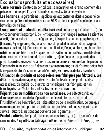 FR Sécurité, réglementation et information juridique 37Exclusions (produits et accessoires)Usure normale. L’entretien périodique, la réparation et le remplacement des pièces entraînés par l’usure normale sont exclus de la couverture.Les batteries. la garantie ne s’applique qu’aux batteries dont la capacité de charge complète tombe en dessous de 80 % de leur capacité nominale et aux batteries qui fuient.Usage anormal et abusif. Les défauts et les dommages qui résultent : (a) d’un fonctionnement inapproprié, de l’entreposage, d’un usage à mauvais escient ou abusif, d’un accident ou de la négligence, tels que les dommages physiques (fissures, égratignures, etc.) à la surface du produit résultant d’un usage à mauvais escient; (b) d’un contact avec un liquide, l’eau, la pluie, une humidité extrême ou une très forte transpiration, du sable ou un matériau semblable ou d’une chaleur très forte ou de la nourriture; (c) de l’usage inapproprié des produits ou des accessoires à des fins commerciales ou soumettant le produit ou l’accessoire à un usage ou à des conditions anormaux; ou (d) d’autres actes dont la responsabilité n’incombe pas à Motorola, sont exclus de la couverture.Utilisation de produits et accessoires non fabriqués par Motorola. Les défauts ou les dommages qui résultent de l’utilisation des produits, des accessoires, du logiciel ou d’autres périphériques non fabriqués et non homologués par Motorola sont exclus de cette couverture.Réparations ou modifications non autorisées. Les défectuosités ou dommages résultant de la réparation, de l’essai, de l’ajustement, de l’installation, de l’entretien, de l’altération ou de la modification, de quelque manière que ce soit, par toute entité autre que Motorola ou ses centres de services autorisés ne sont pas couverts par la garantie.Produits altérés. Les produits ou les accessoires ayant (a) des numéros de série ou des étiquettes de date ayant été retirés, altérés ou oblitérés; (b) des 21 Feb 2013