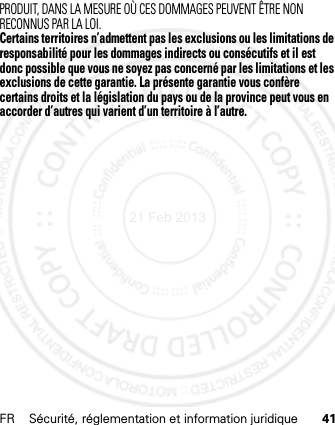 FR Sécurité, réglementation et information juridique 41PRODUIT, DANS LA MESURE OÙ CES DOMMAGES PEUVENT ÊTRE NON RECONNUS PAR LA LOI.Certains territoires n’admettent pas les exclusions ou les limitations de responsabilité pour les dommages indirects ou consécutifs et il est donc possible que vous ne soyez pas concerné par les limitations et les exclusions de cette garantie. La présente garantie vous confère certains droits et la législation du pays ou de la province peut vous en accorder d’autres qui varient d’un territoire à l’autre.21 Feb 2013