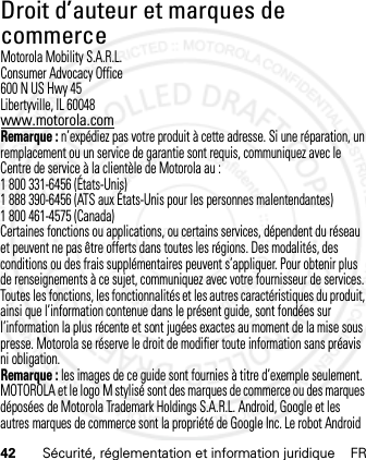 42 Sécurité, réglementation et information juridique FRDroit d’auteur et marques de commerceMotorola Mobility S.A.R.L.Consumer Advocacy Office600 N US Hwy 45Libertyville, IL 60048www.motorola.comRemarque : n’expédiez pas votre produit à cette adresse. Si une réparation, un remplacement ou un service de garantie sont requis, communiquez avec le Centre de service à la clientèle de Motorola au :1 800 331-6456 (États-Unis)1 888 390-6456 (ATS aux États-Unis pour les personnes malentendantes)1 800 461-4575 (Canada)Certaines fonctions ou applications, ou certains services, dépendent du réseau et peuvent ne pas être offerts dans toutes les régions. Des modalités, des conditions ou des frais supplémentaires peuvent s’appliquer. Pour obtenir plus de renseignements à ce sujet, communiquez avec votre fournisseur de services.Toutes les fonctions, les fonctionnalités et les autres caractéristiques du produit, ainsi que l’information contenue dans le présent guide, sont fondées sur l’information la plus récente et sont jugées exactes au moment de la mise sous presse. Motorola se réserve le droit de modifier toute information sans préavis ni obligation.Remarque : les images de ce guide sont fournies à titre d’exemple seulement.MOTOROLA et le logo M stylisé sont des marques de commerce ou des marques déposées de Motorola Trademark Holdings S.A.R.L. Android, Google et les autres marques de commerce sont la propriété de Google Inc. Le robot Android 21 Feb 2013