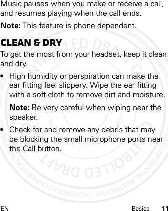 EN Basics 11Music pauses when you make or receive a call, and resumes playing when the call ends.Note: This feature is phone dependent.Clean &amp; dryTo get the most from your headset, keep it clean and dry.•High humidity or perspiration can make the ear fitting feel slippery. Wipe the ear fitting with a soft cloth to remove dirt and moisture.Note: Be very careful when wiping near the speaker.•Check for and remove any debris that may be blocking the small microphone ports near the Call button.21 Feb 2013