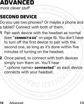 12 Advanced ENAdvancedmore clever stuffSecond deviceDo you use two phones? Or maybe a phone and a tablet? Connect with both of them. 1Pair each device with the headset as normal (see “Connect &amp; go” on page 6). You don’t have to turn off the first device to pair with the second one, as long as it’s done within five minutes of turning on the headset.2Once paired, to connect with both devices simply turn them on. You’ll hear “&lt;phone name&gt; connected” as each device connects with your headset.21 Feb 2013