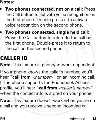 EN Advanced 13Notes: • Two phones connected, not on a call: Press the Call button to activate voice recognition on the first phone. Double-press it to activate voice recognition on the second phone.• Two phones connected, single held call: Press the Call button to return to the call on the first phone. Double-press it to return to the call on the second phone.Caller IDNote: This feature is phone/network dependent.If your phone knows the caller’s number, you’ll hear “call from &lt;number&gt;” on an incoming call. If the phone supports the Phonebook Access profile, you’ll hear “call from &lt;caller’s name&gt;” when the contact info is stored on your phone.Note: This feature doesn’t work when you’re on a call and you receive a second incoming call.21 Feb 2013