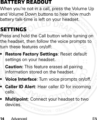 14 Advanced ENBattery readoutWhen you’re not in a call, press the Volume Up and Volume Down buttons to hear how much battery talk-time is left on your headset.SettingsPress and hold the Call button while turning on the headset, then follow the voice prompts to turn these features on/off:• Restore Factory Settings: Reset default settings on your headset.Caution: This feature erases all pairing information stored on the headset.• Voice Interface: Turn voice prompts on/off.• Caller ID Alert: Hear caller ID for incoming calls.• Multipoint: Connect your headset to two devices.21 Feb 2013