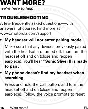 16 Want more? ENWant more?we’re here to helpTroubleshootingA few frequently asked questions—with answers, of course. Find more at www.motorola.com/support.• My headset will not enter pairing modeMake sure that any devices previously paired with the headset are turned off, then turn the headset off and on (close and reopen earpiece). You’ll hear “Sonic Sliver II is ready to pair”.• My phone doesn&apos;t find my headset when searchingPress and hold the Call button, and turn the headset off and on (close and reopen earpiece). Follow the voice prompts to reset 21 Feb 2013