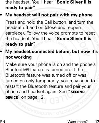 EN Want more? 17the headset. You’ll hear “Sonic Sliver II is ready to pair”.• My headset will not pair with my phonePress and hold the Call button, and turn the headset off and on (close and reopen earpiece). Follow the voice prompts to reset the headset. You’ll hear “Sonic Sliver II is ready to pair”.• My headset connected before, but now it&apos;s not workingMake sure your phone is on and the phone’s Bluetooth® feature is turned on. If the Bluetooth feature was turned off or was turned on only temporarily, you may need to restart the Bluetooth feature and pair your phone and headset again. See “Second device” on page 12.21 Feb 2013