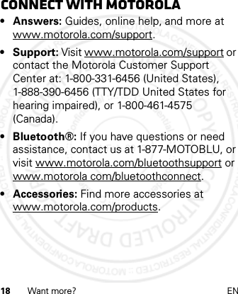 18 Want more? ENConnect with Motorola•Answers: Guides, online help, and more at www.motorola.com/support.• Support: Visit www.motorola.com/support or contact the Motorola Customer Support Center at: 1-800-331-6456 (United States), 1-888-390-6456 (TTY/TDD United States for hearing impaired), or 1-800-461-4575 (Canada).• Bluetooth®: If you have questions or need assistance, contact us at 1-877-MOTOBLU, or visit www.motorola.com/bluetoothsupport or www.motorola com/bluetoothconnect.• Accessories: Find more accessories at www.motorola.com/products.21 Feb 2013