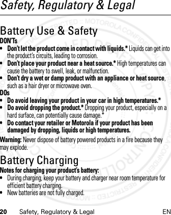 20 Safety, Regulatory &amp; Legal ENSafety, Regulatory &amp; LegalBattery Use &amp; SafetyDON’Ts• Don’t let the product come in contact with liquids.* Liquids can get into the product’s circuits, leading to corrosion.• Don’t place your product near a heat source.* High temperatures can cause the battery to swell, leak, or malfunction.• Don’t dry a wet or damp product with an appliance or heat source, such as a hair dryer or microwave oven.DOs• Do avoid leaving your product in your car in high temperatures.*• Do avoid dropping the product.* Dropping your product, especially on a hard surface, can potentially cause damage.*• Do contact your retailer or Motorola if your product has been damaged by dropping, liquids or high temperatures.Warning: Never dispose of battery powered products in a fire because they may explode.Battery ChargingBattery Cha rgingNotes for charging your product’s battery:•During charging, keep your battery and charger near room temperature for efficient battery charging.•New batteries are not fully charged.21 Feb 2013