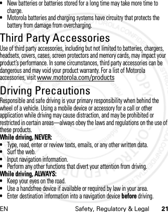 EN Safety, Regulatory &amp; Legal 21•New batteries or batteries stored for a long time may take more time to charge.•Motorola batteries and charging systems have circuitry that protects the battery from damage from overcharging.Third Party AccessoriesUse of third party accessories, including but not limited to batteries, chargers, headsets, covers, cases, screen protectors and memory cards, may impact your product’s performance. In some circumstances, third party accessories can be dangerous and may void your product warranty. For a list of Motorola accessories, visit www.motorola.com/productsDriving PrecautionsResponsible and safe driving is your primary responsibility when behind the wheel of a vehicle. Using a mobile device or accessory for a call or other application while driving may cause distraction, and may be prohibited or restricted in certain areas—always obey the laws and regulations on the use of these products.While driving, NEVER:•Type, read, enter or review texts, emails, or any other written data.•Surf the web.•Input navigation information.•Perform any other functions that divert your attention from driving.While driving, ALWAYS:•Keep your eyes on the road.•Use a handsfree device if available or required by law in your area.•Enter destination information into a navigation device before driving.21 Feb 2013