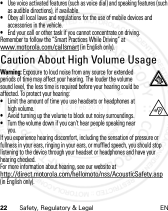 22 Safety, Regulatory &amp; Legal EN•Use voice activated features (such as voice dial) and speaking features (such as audible directions), if available.•Obey all local laws and regulations for the use of mobile devices and accessories in the vehicle.•End your call or other task if you cannot concentrate on driving.Remember to follow the “Smart Practices While Driving” at www.motorola.com/callsmart (in English only).Caution About High Volume UsageWarning: Exposure to loud noise from any source for extended periods of time may affect your hearing. The louder the volume sound level, the less time is required before your hearing could be affected. To protect your hearing:•Limit the amount of time you use headsets or headphones at high volume.•Avoid turning up the volume to block out noisy surroundings.•Turn the volume down if you can’t hear people speaking near you.If you experience hearing discomfort, including the sensation of pressure or fullness in your ears, ringing in your ears, or muffled speech, you should stop listening to the device through your headset or headphones and have your hearing checked.For more information about hearing, see our website at http://direct.motorola.com/hellomoto/nss/AcousticSafety.asp (in English only).21 Feb 2013