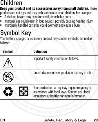 EN Safety, Regulatory &amp; Legal 23ChildrenKeep your product and its accessories away from small children. These products are not toys and may be hazardous to small children. For example:•A choking hazard may exist for small, detachable parts.•Improper use could result in loud sounds, possibly causing hearing injury.•Improperly handled batteries could overheat and cause a burn.Symbol KeyYour battery, charger, or accessory product may contain symbols, defined as follows:Symbol DefinitionImportant safety information follows.Do not dispose of your product or battery in a fire.Your product or battery may require recycling in accordance with local laws. Contact your local regulatory authorities for more information.032374o032376o032375o21 Feb 2013