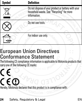 24 Safety, Regulatory &amp; Legal ENEuropean Union Directives Conformance StatementEU ConformanceThe following CE compliance information is applicable to Motorola products that carry one of the following CE marks:Hereby, Motorola declares that this product is in compliance with:Do not dispose of your product or battery with your household waste. See “Recycling” for more information.Do not use tools.For indoor use only.Symbol Definition21 Feb 2013