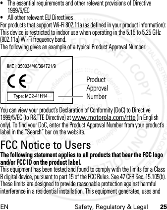 EN Safety, Regulatory &amp; Legal 25•The essential requirements and other relevant provisions of Directive 1999/5/EC•All other relevant EU DirectivesFor products that support Wi-Fi 802.11a (as defined in your product information): This device is restricted to indoor use when operating in the 5.15 to 5.25 GHz (802.11a) Wi-Fi frequency band.The following gives an example of a typical Product Approval Number:You can view your product’s Declaration of Conformity (DoC) to Directive 1999/5/EC (to R&amp;TTE Directive) at www.motorola.com/rtte (in English only). To find your DoC, enter the Product Approval Number from your product’s label in the “Search” bar on the website.FCC Notice to UsersFCC NoticeThe following statement applies to all products that bear the FCC logo and/or FCC ID on the product label.This equipment has been tested and found to comply with the limits for a Class B digital device, pursuant to part 15 of the FCC Rules. See 47 CFR Sec. 15.105(b). These limits are designed to provide reasonable protection against harmful interference in a residential installation. This equipment generates, uses and Product Approval Number21 Feb 2013