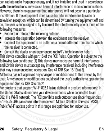 26 Safety, Regulatory &amp; Legal ENcan radiate radio frequency energy and, if not installed and used in accordance with the instructions, may cause harmful interference to radio communications. However, there is no guarantee that interference will not occur in a particular installation. If this equipment does cause harmful interference to radio or television reception, which can be determined by turning the equipment off and on, the user is encouraged to try to correct the interference by one or more of the following measures:•Reorient or relocate the receiving antenna.•Increase the separation between the equipment and the receiver.•Connect the equipment to an outlet on a circuit different from that to which the receiver is connected.•Consult the dealer or an experienced radio/TV technician for help.This device complies with part 15 of the FCC Rules. Operation is subject to the following two conditions: (1) This device may not cause harmful interference, and (2) this device must accept any interference received, including interference that may cause undesired operation. See 47 CFR Sec. 15.19(a)(3).Motorola has not approved any changes or modifications to this device by the user. Any changes or modifications could void the user’s authority to operate the equipment. See 47 CFR Sec. 15.21.For products that support Wi-Fi 802.11a (as defined in product information): In the United States, do not use your device outdoors while connected to an 802.11a Wi-Fi network. The FCC prohibits such outdoor use since frequencies 5.15-5.25 GHz can cause interference with Mobile Satellite Services (MSS). Public Wi-Fi access points in this range are optimized for indoor use.21 Feb 2013