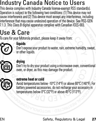 EN Safety, Regulatory &amp; Legal 27Industry Canada Notice to UsersIndus try Canada  NoticeThis device complies with Industry Canada license-exempt RSS standard(s). Operation is subject to the following two conditions: (1) This device may not cause interference and (2) This device must accept any interference, including interference that may cause undesired operation of the device. See RSS-GEN 7.1.3. This Class B digital apparatus complies with Canadian ICES-003.Use &amp; CareUse &amp; CareTo care for your Motorola product, please keep it away from:liquidsDon’t expose your product to water, rain, extreme humidity, sweat, or other liquids.dryingDon’t try to dry your product using a microwave oven, conventional oven, or dryer, as this may damage the product.extreme heat or coldAvoid temperatures below -10°C (14°F) or above 60°C (140°F). For battery powered accessories, do not recharge your accessory in temperatures below 0°C (32°F) or above 45°C (113°F).21 Feb 2013