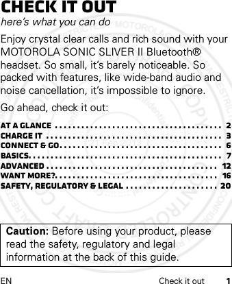 EN Check it out 1Check it outhere’s what you can doEnjoy crystal clear calls and rich sound with your MOTOROLA SONIC SLIVER II Bluetooth® headset. So small, it’s barely noticeable. So packed with features, like wide-band audio and noise cancellation, it’s impossible to ignore.Go ahead, check it out:At a glance  . . . . . . . . . . . . . . . . . . . . . . . . . . . . . . . . . . . . . .  2Charge it  . . . . . . . . . . . . . . . . . . . . . . . . . . . . . . . . . . . . . . . .  3Connect &amp; go. . . . . . . . . . . . . . . . . . . . . . . . . . . . . . . . . . . . .  6Basics. . . . . . . . . . . . . . . . . . . . . . . . . . . . . . . . . . . . . . . . . . . .   7Advanced . . . . . . . . . . . . . . . . . . . . . . . . . . . . . . . . . . . . . . .   12Want more?. . . . . . . . . . . . . . . . . . . . . . . . . . . . . . . . . . . . .   16Safety, Regulatory &amp; Legal . . . . . . . . . . . . . . . . . . . . .  20Caution: Before using your product, please read the safety, regulatory and legal information at the back of this guide.21 Feb 2013