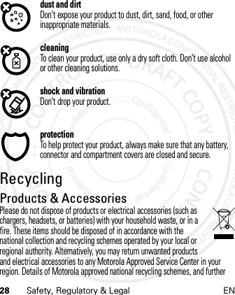 28 Safety, Regulatory &amp; Legal ENdust and dirtDon’t expose your product to dust, dirt, sand, food, or other inappropriate materials.cleaningTo clean your product, use only a dry soft cloth. Don’t use alcohol or other cleaning solutions.shock and vibrationDon’t drop your product.protectionTo help protect your product, always make sure that any battery, connector and compartment covers are closed and secure.RecyclingRecycli ngProducts &amp; AccessoriesPlease do not dispose of products or electrical accessories (such as chargers, headsets, or batteries) with your household waste, or in a fire. These items should be disposed of in accordance with the national collection and recycling schemes operated by your local or regional authority. Alternatively, you may return unwanted products and electrical accessories to any Motorola Approved Service Center in your region. Details of Motorola approved national recycling schemes, and further 21 Feb 2013