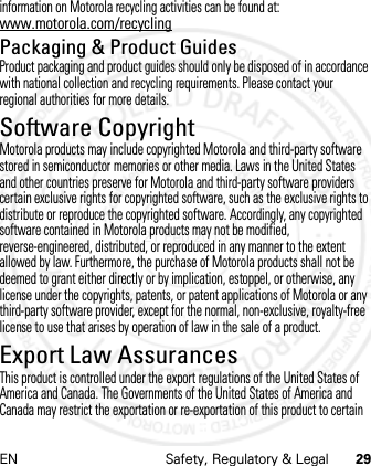 EN Safety, Regulatory &amp; Legal 29information on Motorola recycling activities can be found at: www.motorola.com/recyclingPackaging &amp; Product GuidesProduct packaging and product guides should only be disposed of in accordance with national collection and recycling requirements. Please contact your regional authorities for more details.Software CopyrightSoftwar e Copyright Not iceMotorola products may include copyrighted Motorola and third-party software stored in semiconductor memories or other media. Laws in the United States and other countries preserve for Motorola and third-party software providers certain exclusive rights for copyrighted software, such as the exclusive rights to distribute or reproduce the copyrighted software. Accordingly, any copyrighted software contained in Motorola products may not be modified, reverse-engineered, distributed, or reproduced in any manner to the extent allowed by law. Furthermore, the purchase of Motorola products shall not be deemed to grant either directly or by implication, estoppel, or otherwise, any license under the copyrights, patents, or patent applications of Motorola or any third-party software provider, except for the normal, non-exclusive, royalty-free license to use that arises by operation of law in the sale of a product.Export Law AssurancesExport  LawThis product is controlled under the export regulations of the United States of America and Canada. The Governments of the United States of America and Canada may restrict the exportation or re-exportation of this product to certain 21 Feb 2013