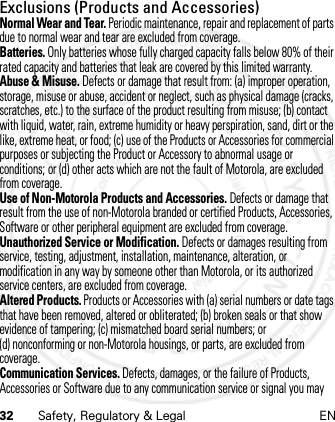 32 Safety, Regulatory &amp; Legal ENExclusions (Products and Accessories)Normal Wear and Tear. Periodic maintenance, repair and replacement of parts due to normal wear and tear are excluded from coverage.Batteries. Only batteries whose fully charged capacity falls below 80% of their rated capacity and batteries that leak are covered by this limited warranty.Abuse &amp; Misuse. Defects or damage that result from: (a) improper operation, storage, misuse or abuse, accident or neglect, such as physical damage (cracks, scratches, etc.) to the surface of the product resulting from misuse; (b) contact with liquid, water, rain, extreme humidity or heavy perspiration, sand, dirt or the like, extreme heat, or food; (c) use of the Products or Accessories for commercial purposes or subjecting the Product or Accessory to abnormal usage or conditions; or (d) other acts which are not the fault of Motorola, are excluded from coverage.Use of Non-Motorola Products and Accessories. Defects or damage that result from the use of non-Motorola branded or certified Products, Accessories, Software or other peripheral equipment are excluded from coverage.Unauthorized Service or Modification. Defects or damages resulting from service, testing, adjustment, installation, maintenance, alteration, or modification in any way by someone other than Motorola, or its authorized service centers, are excluded from coverage.Altered Products. Products or Accessories with (a) serial numbers or date tags that have been removed, altered or obliterated; (b) broken seals or that show evidence of tampering; (c) mismatched board serial numbers; or (d) nonconforming or non-Motorola housings, or parts, are excluded from coverage.Communication Services. Defects, damages, or the failure of Products, Accessories or Software due to any communication service or signal you may 21 Feb 2013