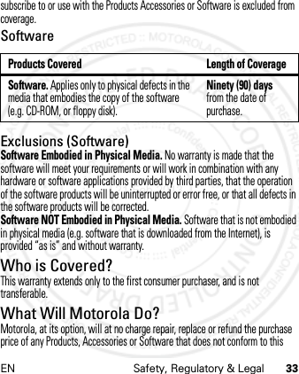 EN Safety, Regulatory &amp; Legal 33subscribe to or use with the Products Accessories or Software is excluded from coverage.SoftwareExclusions (Software)Software Embodied in Physical Media. No warranty is made that the software will meet your requirements or will work in combination with any hardware or software applications provided by third parties, that the operation of the software products will be uninterrupted or error free, or that all defects in the software products will be corrected.Software NOT Embodied in Physical Media. Software that is not embodied in physical media (e.g. software that is downloaded from the Internet), is provided “as is” and without warranty.Who is Covered?This warranty extends only to the first consumer purchaser, and is not transferable.What Will Motorola Do?Motorola, at its option, will at no charge repair, replace or refund the purchase price of any Products, Accessories or Software that does not conform to this Products Covered Length of CoverageSoftware. Applies only to physical defects in the media that embodies the copy of the software (e.g. CD-ROM, or floppy disk).Ninety (90) days from the date of purchase.21 Feb 2013