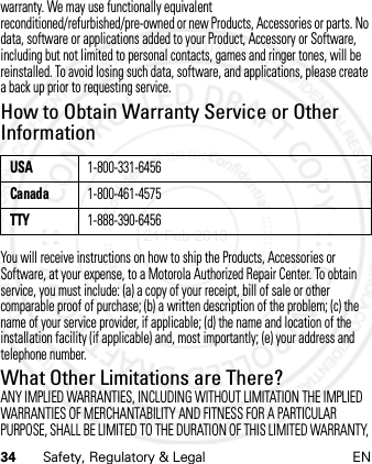 34 Safety, Regulatory &amp; Legal ENwarranty. We may use functionally equivalent reconditioned/refurbished/pre-owned or new Products, Accessories or parts. No data, software or applications added to your Product, Accessory or Software, including but not limited to personal contacts, games and ringer tones, will be reinstalled. To avoid losing such data, software, and applications, please create a back up prior to requesting service.How to Obtain Warranty Service or Other InformationYou will receive instructions on how to ship the Products, Accessories or Software, at your expense, to a Motorola Authorized Repair Center. To obtain service, you must include: (a) a copy of your receipt, bill of sale or other comparable proof of purchase; (b) a written description of the problem; (c) the name of your service provider, if applicable; (d) the name and location of the installation facility (if applicable) and, most importantly; (e) your address and telephone number.What Other Limitations are There?ANY IMPLIED WARRANTIES, INCLUDING WITHOUT LIMITATION THE IMPLIED WARRANTIES OF MERCHANTABILITY AND FITNESS FOR A PARTICULAR PURPOSE, SHALL BE LIMITED TO THE DURATION OF THIS LIMITED WARRANTY, USA1-800-331-6456Canada1-800-461-4575TTY1-888-390-645621 Feb 2013