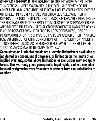 EN Safety, Regulatory &amp; Legal 35OTHERWISE THE REPAIR, REPLACEMENT, OR REFUND AS PROVIDED UNDER THIS EXPRESS LIMITED WARRANTY IS THE EXCLUSIVE REMEDY OF THE CONSUMER, AND IS PROVIDED IN LIEU OF ALL OTHER WARRANTIES, EXPRESS OR IMPLIED. IN NO EVENT SHALL MOTOROLA BE LIABLE, WHETHER IN CONTRACT OR TORT (INCLUDING NEGLIGENCE) FOR DAMAGES IN EXCESS OF THE PURCHASE PRICE OF THE PRODUCT, ACCESSORY OR SOFTWARE, OR FOR ANY INDIRECT, INCIDENTAL, SPECIAL OR CONSEQUENTIAL DAMAGES OF ANY KIND, OR LOSS OF REVENUE OR PROFITS, LOSS OF BUSINESS, LOSS OF INFORMATION OR DATA, SOFTWARE OR APPLICATIONS OR OTHER FINANCIAL LOSS ARISING OUT OF OR IN CONNECTION WITH THE ABILITY OR INABILITY TO USE THE PRODUCTS, ACCESSORIES OR SOFTWARE TO THE FULL EXTENT THESE DAMAGES MAY BE DISCLAIMED BY LAW.Some states and jurisdictions do not allow the limitation or exclusion of incidental or consequential damages, or limitation on the length of an implied warranty, so the above limitations or exclusions may not apply to you. This warranty gives you specific legal rights, and you may also have other rights that vary from state to state or from one jurisdiction to another.21 Feb 2013