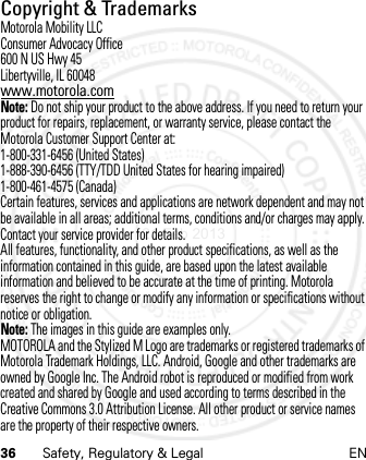 36 Safety, Regulatory &amp; Legal ENCopyright &amp; TrademarksMotorola Mobility LLCConsumer Advocacy Office600 N US Hwy 45Libertyville, IL 60048www.motorola.comNote: Do not ship your product to the above address. If you need to return your product for repairs, replacement, or warranty service, please contact the Motorola Customer Support Center at:1-800-331-6456 (United States)1-888-390-6456 (TTY/TDD United States for hearing impaired)1-800-461-4575 (Canada)Certain features, services and applications are network dependent and may not be available in all areas; additional terms, conditions and/or charges may apply. Contact your service provider for details.All features, functionality, and other product specifications, as well as the information contained in this guide, are based upon the latest available information and believed to be accurate at the time of printing. Motorola reserves the right to change or modify any information or specifications without notice or obligation.Note: The images in this guide are examples only.MOTOROLA and the Stylized M Logo are trademarks or registered trademarks of Motorola Trademark Holdings, LLC. Android, Google and other trademarks are owned by Google Inc. The Android robot is reproduced or modified from work created and shared by Google and used according to terms described in the Creative Commons 3.0 Attribution License. All other product or service names are the property of their respective owners.21 Feb 2013