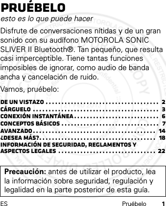 ES Pruébelo 1Pruébeloesto es lo que puede hacerDisfrute de conversaciones nítidas y de un gran sonido con su audífono MOTOROLA SONIC SLIVER II Bluetooth®. Tan pequeño, que resulta casi imperceptible. Tiene tantas funciones imposibles de ignorar, como audio de banda ancha y cancelación de ruido.Vamos, pruébelo:De un vistazo . . . . . . . . . . . . . . . . . . . . . . . . . . . . . . . . . . . .  2Cárguelo  . . . . . . . . . . . . . . . . . . . . . . . . . . . . . . . . . . . . . . . .  3Conexión instantánea . . . . . . . . . . . . . . . . . . . . . . . . . . .  6Conceptos básicos . . . . . . . . . . . . . . . . . . . . . . . . . . . . . . .   7Avanzado. . . . . . . . . . . . . . . . . . . . . . . . . . . . . . . . . . . . . . .  14¿Desea más?. . . . . . . . . . . . . . . . . . . . . . . . . . . . . . . . . . . . .  18Información de seguridad, reglamentos y aspectos legales  . . . . . . . . . . . . . . . . . . . . . . . . . . . . . . .  22Precaución: antes de utilizar el producto, lea la información sobre seguridad, regulación y legalidad en la parte posterior de esta guía.21 Feb 2013