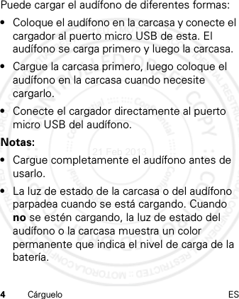 4Cárguelo ESPuede cargar el audífono de diferentes formas:•Coloque el audífono en la carcasa y conecte el cargador al puerto micro USB de esta. El audífono se carga primero y luego la carcasa.•Cargue la carcasa primero, luego coloque el audífono en la carcasa cuando necesite cargarlo.•Conecte el cargador directamente al puerto micro USB del audífono.Notas:•Cargue completamente el audífono antes de usarlo.•La luz de estado de la carcasa o del audífono parpadea cuando se está cargando. Cuando no se estén cargando, la luz de estado del audífono o la carcasa muestra un color permanente que indica el nivel de carga de la batería.21 Feb 2013