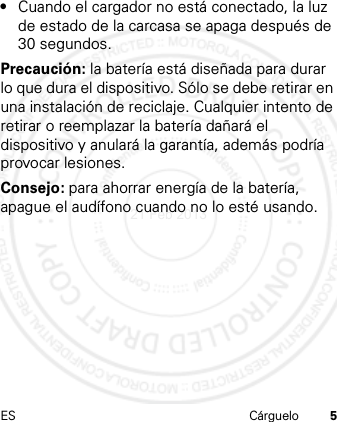 ES Cárguelo 5•Cuando el cargador no está conectado, la luz de estado de la carcasa se apaga después de 30 segundos.Precaución: la batería está diseñada para durar lo que dura el dispositivo. Sólo se debe retirar en una instalación de reciclaje. Cualquier intento de retirar o reemplazar la batería dañará el dispositivo y anulará la garantía, además podría provocar lesiones.Consejo: para ahorrar energía de la batería, apague el audífono cuando no lo esté usando.21 Feb 2013