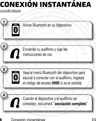 6Conexión instantánea ESConexión instantáneaconéctese2Encienda su audífono y siga las instrucciones de voz.4Cuando el dispositivo y el audífono se conecten, escuchará “asociación completa”.3Vaya al menú Bluetooth del dispositivo para asociar y conectar con el audífono. Ingrese el código de acceso 0000 si se le solicita.1Active Bluetooth en su dispositivo.21 Feb 2013