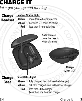 EN Charge it 3Charge itlet’s get you up and runningHeadset Status Light Green - more than 4 hours talk-time Yellow  -  between 2-3 hours talk-time Red  -  less than 1 hour talk-timeCharge HeadsetCase Status Light Green  -  fully charged (two full headset charges) Yellow  -  30-70% charged (one full headset charge) Red  -  less than 30% charged      (less than one headset charge)Charge CaseNote: You can close the case lid when charging.Charge(Micro USB)21 Feb 2013