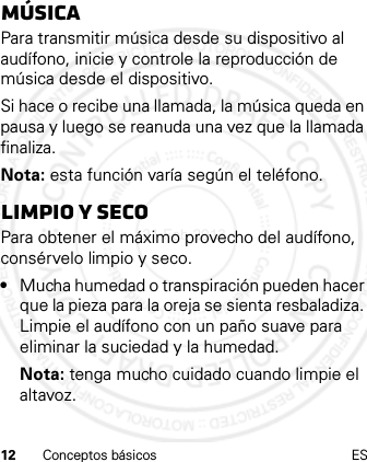 12 Conceptos básicos ESmúsicaPara transmitir música desde su dispositivo al audífono, inicie y controle la reproducción de música desde el dispositivo.Si hace o recibe una llamada, la música queda en pausa y luego se reanuda una vez que la llamada finaliza.Nota: esta función varía según el teléfono.Limpio y secoPara obtener el máximo provecho del audífono, consérvelo limpio y seco.•Mucha humedad o transpiración pueden hacer que la pieza para la oreja se sienta resbaladiza. Limpie el audífono con un paño suave para eliminar la suciedad y la humedad.Nota: tenga mucho cuidado cuando limpie el altavoz.21 Feb 2013