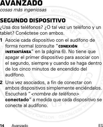 14 Avanzado ESAvanzadocosas más ingeniosasSegundo dispositivo¿Usa dos teléfonos? ¿O tal vez un teléfono y un tablet? Conéctese con ambos. 1Asocie cada dispositivo con el audífono de forma normal (consulte “Conexión instantánea” en la página 6). No tiene que apagar el primer dispositivo para asociar con el segundo, siempre y cuando se haga dentro de los cinco minutos de encendido del audífono.2Una vez asociados, a fin de conectar con ambos dispositivos simplemente enciéndalos. Escuchará “&lt;nombre de teléfono&gt; conectado” a medida que cada dispositivo se conecte al audífono.21 Feb 2013