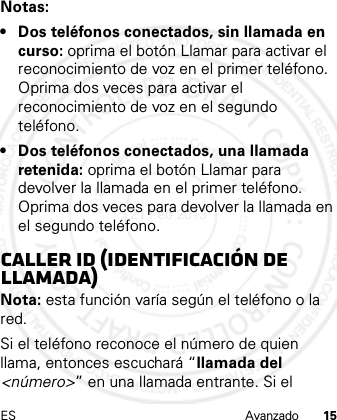 ES Avanzado 15Notas:• Dos teléfonos conectados, sin llamada en curso: oprima el botón Llamar para activar el reconocimiento de voz en el primer teléfono. Oprima dos veces para activar el reconocimiento de voz en el segundo teléfono.• Dos teléfonos conectados, una llamada retenida: oprima el botón Llamar para devolver la llamada en el primer teléfono. Oprima dos veces para devolver la llamada en el segundo teléfono.Caller ID (Identificación de llamada)Nota: esta función varía según el teléfono o la red.Si el teléfono reconoce el número de quien llama, entonces escuchará “llamada del &lt;número&gt;” en una llamada entrante. Si el 21 Feb 2013