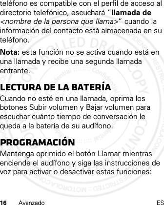 16 Avanzado ESteléfono es compatible con el perfil de acceso al directorio telefónico, escuchará “llamada de &lt;nombre de la persona que llama&gt;” cuando la información del contacto está almacenada en su teléfono.Nota: esta función no se activa cuando está en una llamada y recibe una segunda llamada entrante.Lectura de la bateríaCuando no esté en una llamada, oprima los botones Subir volumen y Bajar volumen para escuchar cuánto tiempo de conversación le queda a la batería de su audífono.ProgramaciónMantenga oprimido el botón Llamar mientras enciende el audífono y siga las instrucciones de voz para activar o desactivar estas funciones:21 Feb 2013