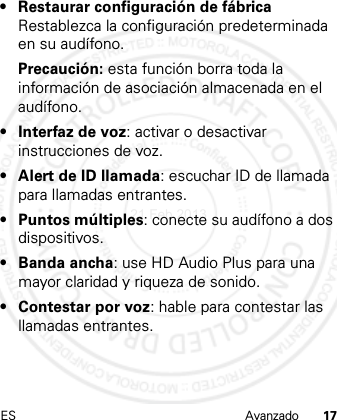 ES Avanzado 17• Restaurar configuración de fábrica Restablezca la configuración predeterminada en su audífono.Precaución: esta función borra toda la información de asociación almacenada en el audífono.• Interfaz de voz: activar o desactivar instrucciones de voz.• Alert de ID llamada: escuchar ID de llamada para llamadas entrantes.• Puntos múltiples: conecte su audífono a dos dispositivos.•Banda ancha: use HD Audio Plus para una mayor claridad y riqueza de sonido.• Contestar por voz: hable para contestar las llamadas entrantes.21 Feb 2013