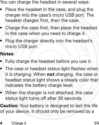 4Charge it ENYou can charge the headset in several ways:•Place the headset in the case, and plug the charger into the case’s micro USB port. The headset charges first, then the case.•Charge the case first, then place the headset in the case when you need to charge it.•Plug the charger directly into the headset’s micro USB port.Notes: •Fully charge the headset before you use it.•The case or headset status light flashes when it is charging. When not charging, the case or headset status light shows a steady color that indicates the battery charge level.•When the charger is not attached, the case status light turns off after 30 seconds.Caution: Your battery is designed to last the life of your device. It should only be removed by a 21 Feb 2013