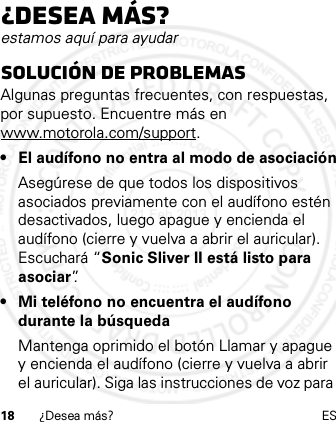 18 ¿Desea más? ES¿Desea más?estamos aquí para ayudarSolución de problemasAlgunas preguntas frecuentes, con respuestas, por supuesto. Encuentre más en www.motorola.com/support.• El audífono no entra al modo de asociaciónAsegúrese de que todos los dispositivos asociados previamente con el audífono estén desactivados, luego apague y encienda el audífono (cierre y vuelva a abrir el auricular). Escuchará “Sonic Sliver II está listo para asociar”.• Mi teléfono no encuentra el audífono durante la búsquedaMantenga oprimido el botón Llamar y apague y encienda el audífono (cierre y vuelva a abrir el auricular). Siga las instrucciones de voz para 21 Feb 2013