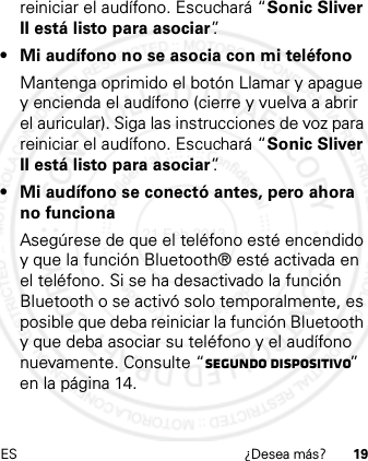 ES ¿Desea más? 19reiniciar el audífono. Escuchará “Sonic Sliver II está listo para asociar”.• Mi audífono no se asocia con mi teléfonoMantenga oprimido el botón Llamar y apague y encienda el audífono (cierre y vuelva a abrir el auricular). Siga las instrucciones de voz para reiniciar el audífono. Escuchará “Sonic Sliver II está listo para asociar”.• Mi audífono se conectó antes, pero ahora no funcionaAsegúrese de que el teléfono esté encendido y que la función Bluetooth® esté activada en el teléfono. Si se ha desactivado la función Bluetooth o se activó solo temporalmente, es posible que deba reiniciar la función Bluetooth y que deba asociar su teléfono y el audífono nuevamente. Consulte “Segundo dispositivo” en la página 14.21 Feb 2013