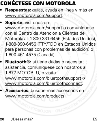 20 ¿Desea más? ESConéctese con Motorola• Respuestas: guías, ayuda en línea y más en www.motorola.com/support.• Soporte: visítenos en www.motorola.com/support o comuníquese con el Centro de Atención a Clientes de Motorola al: 1-800-331-6456 (Estados Unidos), 1-888-390-6456 (TTY/TDD en Estados Unidos para personas con problemas de audición) o 1-800-461-4575 (Canadá).• Bluetooth®: si tiene dudas o necesita asistencia, comuníquese con nosotros al 1-877-MOTOBLU, o visite www.motorola.com/bluetoothsupport o www.motorola.com/bluetoothconnect.• Accesorios: busque más accesorios en www.motorola.com/products.21 Feb 2013